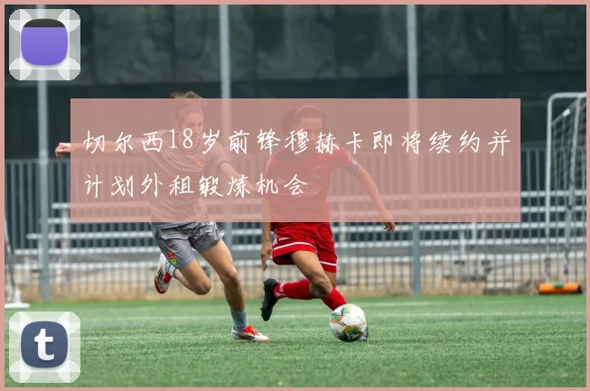 切尔西18岁前锋穆赫卡即将续约并计划外租锻炼机会