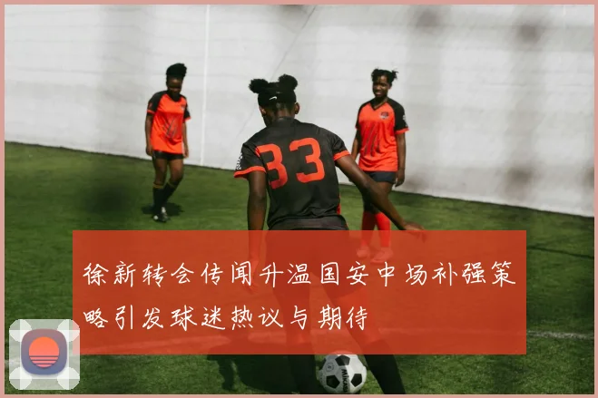 徐新转会传闻升温国安中场补强策略引发球迷热议与期待