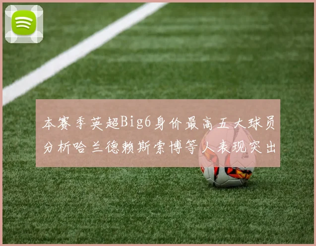 本赛季英超Big6身价最高五大球员分析哈兰德赖斯索博等人表现突出