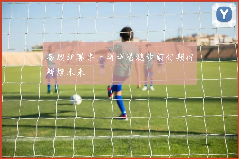 备战新赛季上海海港稳步前行期待辉煌未来