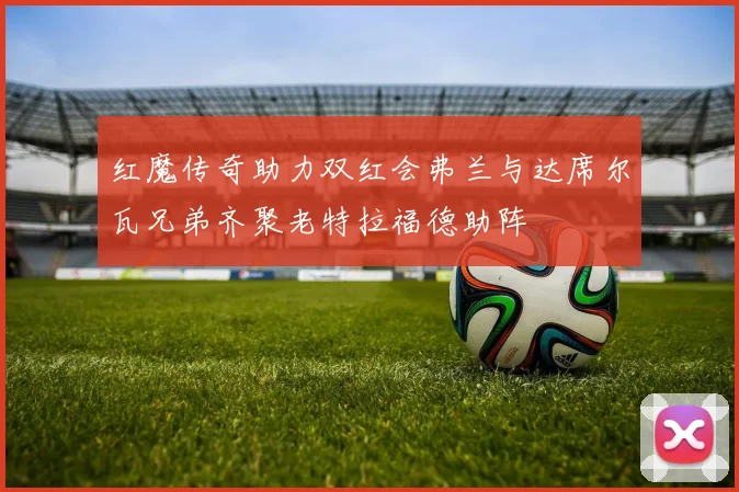红魔传奇助力双红会弗兰与达席尔瓦兄弟齐聚老特拉福德助阵