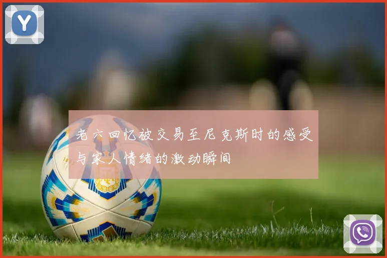 老六回忆被交易至尼克斯时的感受与家人情绪的激动瞬间