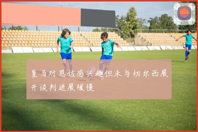 皇马对恩佐感兴趣但未与切尔西展开谈判进展缓慢