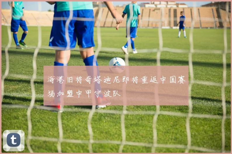 海港旧将奇塔迪尼即将重返中国赛场加盟中甲宁波队
