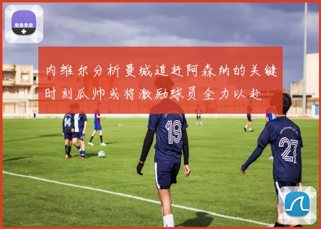 内维尔分析曼城追赶阿森纳的关键时刻瓜帅或将激励球员全力以赴