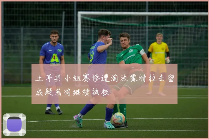 土耳其小组赛惨遭淘汰蒙特拉去留成疑或将继续执教