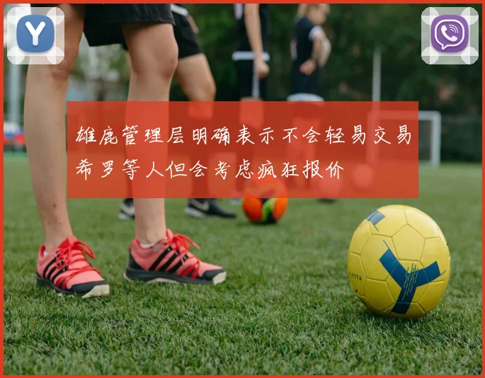 雄鹿管理层明确表示不会轻易交易希罗等人但会考虑疯狂报价