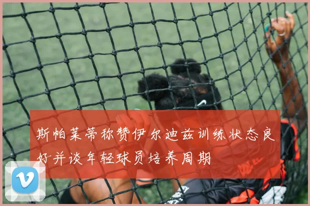 斯帕莱蒂称赞伊尔迪兹训练状态良好并谈年轻球员培养周期