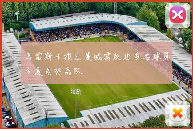 马雷斯卡指出曼城需改进多名球员今夏或将离队