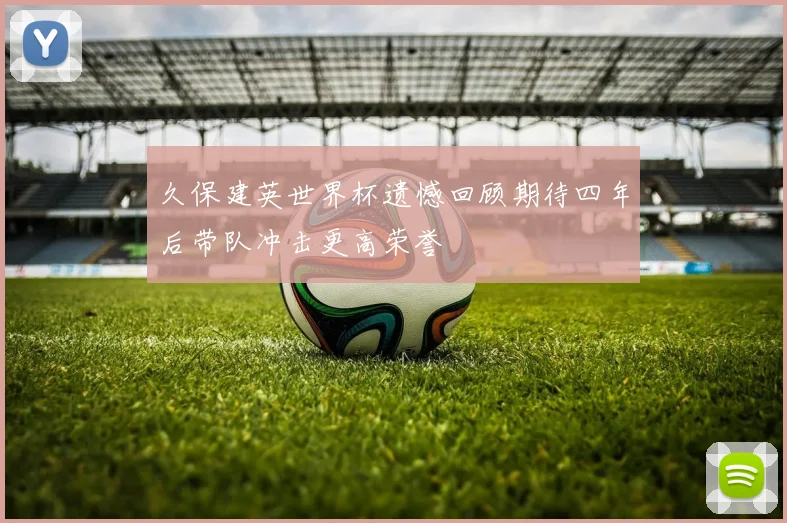 久保建英世界杯遗憾回顾期待四年后带队冲击更高荣誉