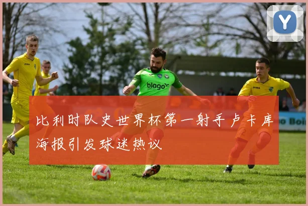 比利时队史世界杯第一射手卢卡库海报引发球迷热议