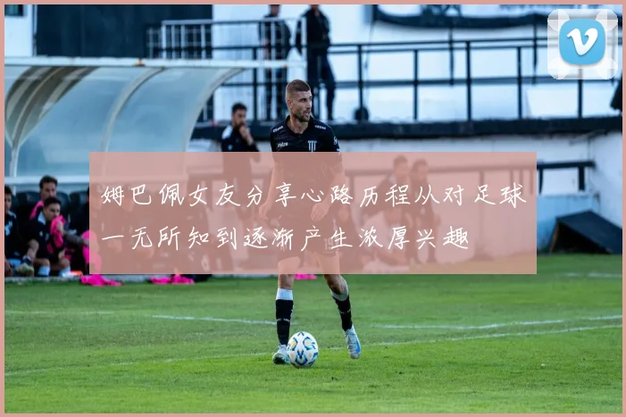 姆巴佩女友分享心路历程从对足球一无所知到逐渐产生浓厚兴趣