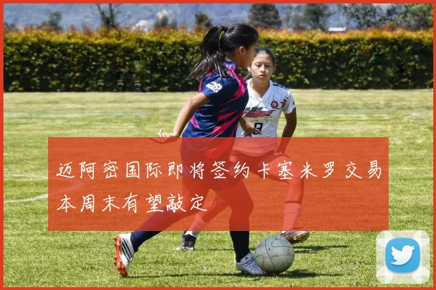迈阿密国际即将签约卡塞米罗交易本周末有望敲定