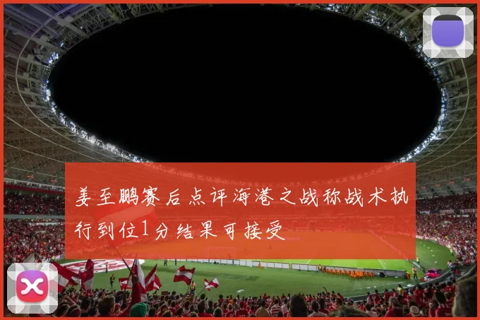 姜至鹏赛后点评海港之战称战术执行到位1分结果可接受
