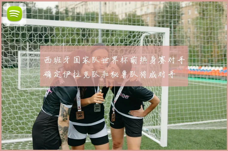 西班牙国家队世界杯前热身赛对手确定伊拉克队和秘鲁队将成对手