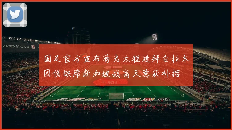 国足官方宣布蒋光太程进拜合拉木因伤缺席新加坡战高天意获补招