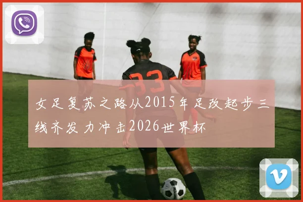 女足复苏之路从2015年足改起步三线齐发力冲击2026世界杯