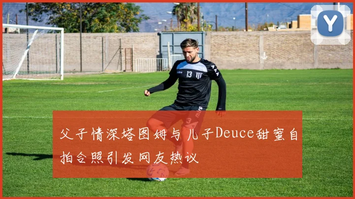 父子情深塔图姆与儿子Deuce甜蜜自拍合照引发网友热议