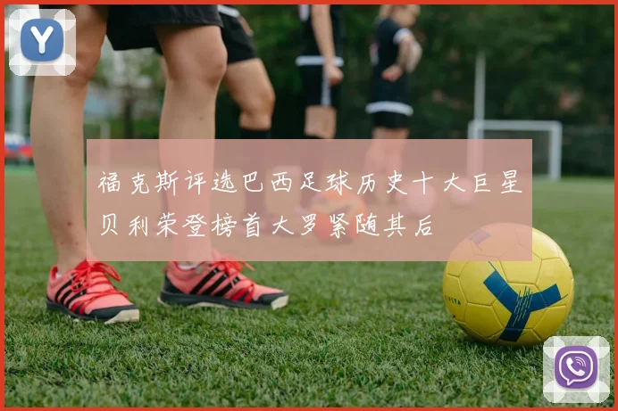 福克斯评选巴西足球历史十大巨星贝利荣登榜首大罗紧随其后