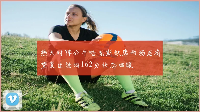 热火对阵公牛哈克斯缺席两场后有望复出场均162分状态回暖