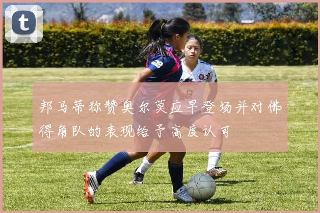 邦马蒂称赞奥尔莫应早登场并对佛得角队的表现给予高度认可