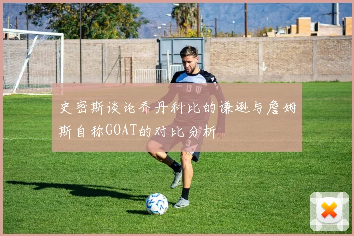史密斯谈论乔丹科比的谦逊与詹姆斯自称GOAT的对比分析
