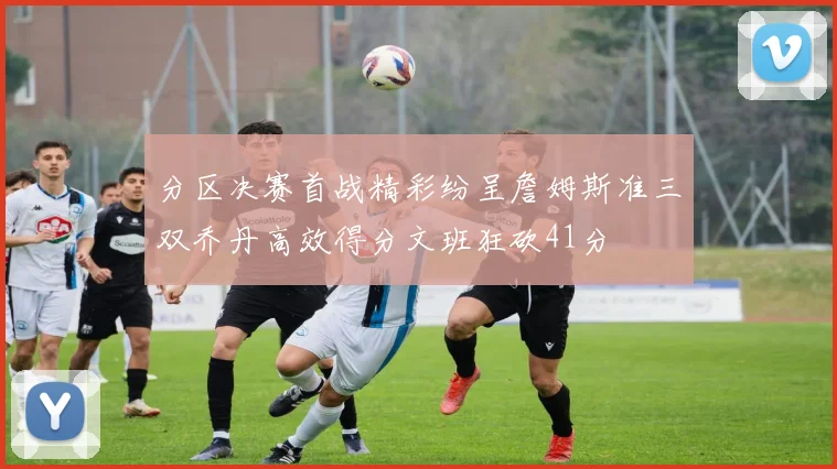 分区决赛首战精彩纷呈詹姆斯准三双乔丹高效得分文班狂砍41分