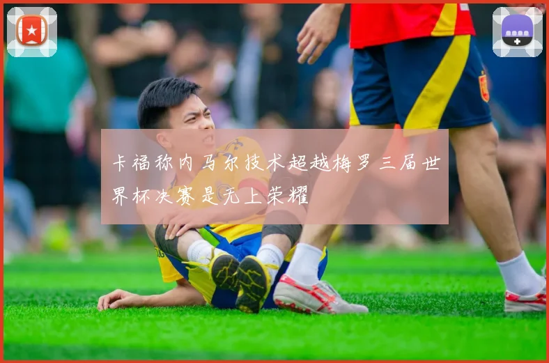 卡福称内马尔技术超越梅罗三届世界杯决赛是无上荣耀