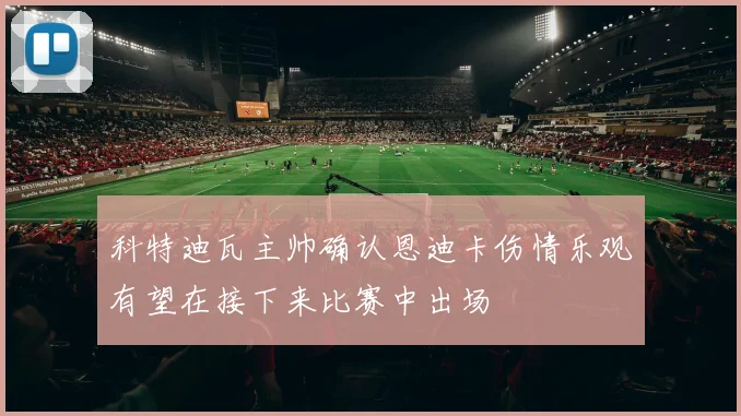 科特迪瓦主帅确认恩迪卡伤情乐观有望在接下来比赛中出场