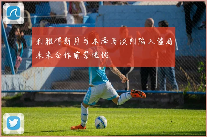 利雅得新月与本泽马谈判陷入僵局未来合作前景堪忧