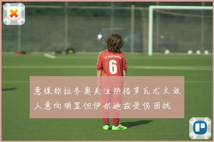 意媒称拉齐奥关注热格罗瓦尤文放人意向明显但伊尔迪兹受伤困扰