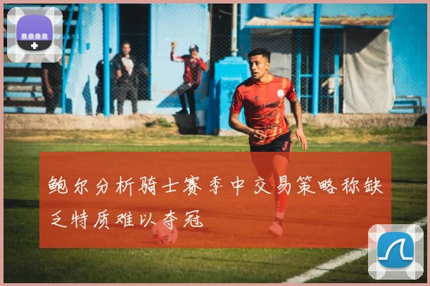 鲍尔分析骑士赛季中交易策略称缺乏特质难以夺冠