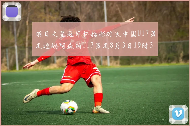 明日之星冠军杯精彩对决中国U17男足迎战阿森纳U17男足8月3日19时35分