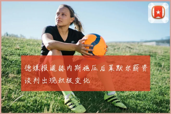 德媒报道赫内斯施压后莱默尔薪资谈判出现积极变化