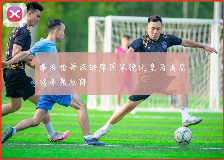 弗洛伦蒂诺缺席国家德比皇马高层将齐聚助阵