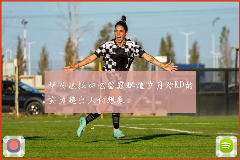 伊戈达拉回忆雷霆辉煌岁月称KD的实力超出人们想象