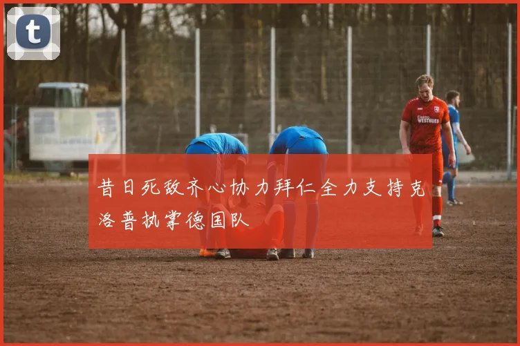 昔日死敌齐心协力拜仁全力支持克洛普执掌德国队