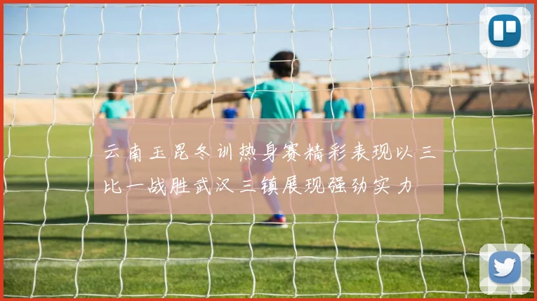 云南玉昆冬训热身赛精彩表现以三比一战胜武汉三镇展现强劲实力