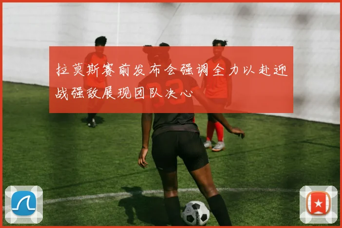 拉莫斯赛前发布会强调全力以赴迎战强敌展现团队决心