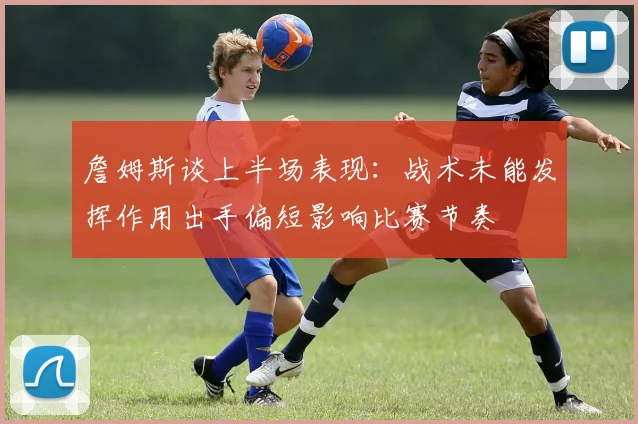 詹姆斯谈上半场表现：战术未能发挥作用出手偏短影响比赛节奏