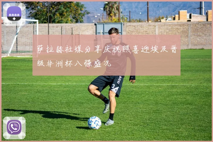 萨拉赫社媒分享庆祝照喜迎埃及晋级非洲杯八强盛况