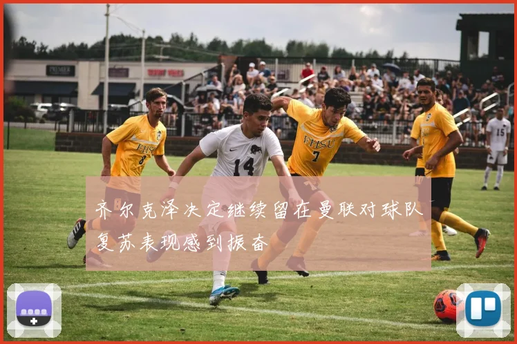 齐尔克泽决定继续留在曼联对球队复苏表现感到振奋